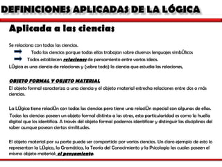 Aplicada a las ciencias Se relaciona con todas las ciencias. Todo las ciencias porque todas ellas trabajan sobre diversos lenguajes simbólicos  Todas establecen  relaciones  de pensamiento entre varias ideas.  Lógica es una ciencia de relaciones y (sobre todo) la ciencia que estudia las relaciones,  OBJETO FORMAL Y OBJETO MATERIAL El objeto formal caracteriza a una ciencia y el objeto material estrecha relaciones entre dos o más ciencias. La Lógica tiene relación con todas las ciencias pero tiene una relación especial con algunas de ellas.   Todas las ciencias poseen un objeto formal distinto a las otras, esta particularidad es como la huella digital que los identifica. A través del objeto formal podemos identificar y distinguir las disciplinas del saber aunque posean ciertas similitudes.   El objeto material por su parte puede ser compartido por varias ciencias. Un claro ejemplo de esto lo representan la Lógica, la Gramática, la Teoría del Conocimiento y la Psicología las cuales poseen el mismo objeto material:  el pensamiento .  