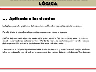 …  Aplicada a las ciencias   La lógica estudia los problemas del movimiento del hombre hacia el conocimiento certero.  Para la  lógica lo central es aclarar qué es una certeza y cómo se alcanza.  La lógica no entra en definir qué es verdad y qué es mentira. Esos conceptos, al tener cierta carga moral, son competencia del razonamiento. Por tanto, la ciencia no define qué es verdad o mentira: define certezas. Estas últimas, son indispensables para todas las ciencias. La filosofía es la disciplina que se encarga de enseñar a elaborar y proponer metodologías de cómo falsar las certezas firmes, a través de los razonamientos: ya sean deductivos, inductivos ó abductivos.   