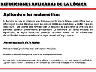 Aplicada a las matemáticas  El hombre de hoy se relaciona más frecuentemente con la lógica matemática que se refiere a un sistema deductivo en el que existen ciertos axiomas básicos y ciertas reglas de deducción.  Ese sistema está formado por un conjunto de expresiones (o símbolos) que permiten construir determinadas proposiciones (o secuencias de signos dotables de significado), las reglas deductivas permiten reconocer cuales son las afirmaciones deducibles de los axiomas mediante las reglas de deducción y cuáles no.   Matematización de la lógica. Primero inicia la lógica formal, desde los tiempos de Aristóteles.. Esto se da a mediados del siglo XIX; a través de los lenguajes simbólicos. La clave de los cambios se encuentra en Boole y Frege, autores de lo conocido como  matematización de la lógica . Con este término se entiende la subordinación de una ciencia al método de las matemáticas.  