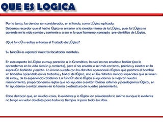 Por lo tanto, las ciencias son consideradas, en el fondo, como Lógica aplicada. Debemos recordar que el hecho lógico es anterior a la ciencia misma de la Lógica, pues la Lógica se aprende en la vida común y corriente y a eso es lo que llamamos concepto  pre-científico de Lógica. ¿Qué función realiza entonces el Tratado de Lógica? Su función es vigorizar nuestras facultades mentales. En este aspecto la Lógica es muy parecida a la Gramática, la cual no nos enseña a hablar (eso lo aprendemos en la vida común y corriente), pero si nos enseña; a ser más correctos, precisos y exactos en la expresión hablada y escrita. Lo mismo sucede con las distintas operaciones lógicas que practica el hombre sin haberlas aprendido en los tratados y textos de lógica, sino en las distintas ciencias especiales que se sirven de esta y, de la experiencia cotidiana. La función de la lógica es ayudarnos a mejorar nuestro razonamiento, proporcionarnos reglas que nos ayuden a evitar falacias sofismos y paralogismos lógicos, en fin ayudarnos a evitar, errores en la forma o estructura de nuestro pensamiento. Cabe destacar que, en muchos casos, lo evidente y lo lógico son considerado lo mismo aunque lo evidente no tenga un valor absoluto para todos los tiempos ni para todos los sitios. 