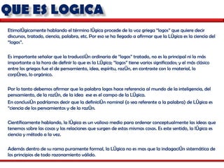 Etimológicamente hablando el término lógica procede de la voz griega “logos” que quiere decir discursos, tratado, ciencia, palabra, etc. Por eso se ha llegado a afirmar que la Lógica es la ciencia del “logos”. Es importante señalar que la traducción ordinaria de “logos” tratado, no es la principal ni la más importante a la hora de definir lo que es la Lógica; “logos” tiene varios significados; y el más clásico entre los griegos fue el de pensamiento, idea, espíritu, razón, en contraste con lo material, lo corpóreo, lo orgánico. Por lo tanto debemos afirmar que la palabra logos hace referencia al mundo de la inteligencia, del pensamiento, de la razón, de la idea  ese es el campo de la Lógica. En conclusión podríamos decir que la definición nominal (o sea referente a la palabra) de Lógica es “ciencia de los pensamientos y de la razón. Científicamente hablando, la lógica es un valioso medio para ordenar conceptualmente las ideas que tenemos sobre las cosas y las relaciones que surgen de estas mismas cosas. Es este sentido, la lógica es ciencia y método a la vez. Además dentro de su rama puramente formal, la Lógica no es mas que la indagación sistemática de los principios de todo razonamiento válido. 