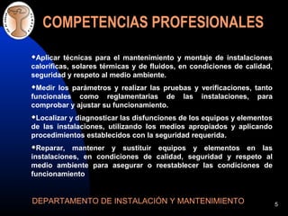 5
COMPETENCIAS PROFESIONALES
Aplicar técnicas para el mantenimiento y montaje de instalaciones
caloríficas, solares térmicas y de fluidos, en condiciones de calidad,
seguridad y respeto al medio ambiente.
Medir los parámetros y realizar las pruebas y verificaciones, tanto
funcionales como reglamentarias de las instalaciones, para
comprobar y ajustar su funcionamiento.
Localizar y diagnosticar las disfunciones de los equipos y elementos
de las instalaciones, utilizando los medios apropiados y aplicando
procedimientos establecidos con la seguridad requerida.
Reparar, mantener y sustituir equipos y elementos en las
instalaciones, en condiciones de calidad, seguridad y respeto al
medio ambiente para asegurar o reestablecer las condiciones de
funcionamiento
DEPARTAMENTO DE INSTALACIÓN Y MANTENIMIENTO
 