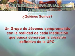¿Quiénes Somos? Un Grupo de Jóvenes comprometido con la realidad de cada Institución que busca concretar la creación definitiva de la UPC. Universidad Provincial de Córdoba 