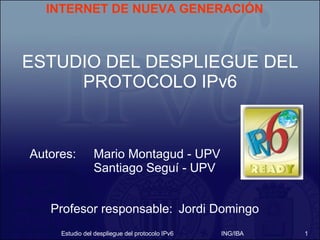 Autores: Mario Montagud - UPV Santiago Seguí - UPV Estudio del despliegue del protocolo IPv6 ING/IBA ESTUDIO DEL DESPLIEGUE DEL PROTOCOLO IPv6 INTERNET DE NUEVA GENERACIÓN Profesor responsable: Jordi Domingo 