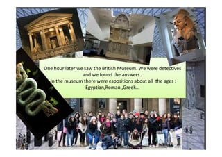 One hour later we saw the British Museum. We were detectives
                 and we found the answers .
  -In the museum there were espositions about all the ages :
                   Egyptian,Roman ,Greek…
 