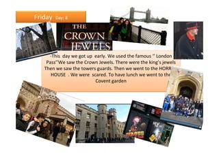 Friday   Day: 8




     -This day we got up early. We used the famous ‘’ London
    Pass’’We saw the Crown Jewels. There were the king’s jewels
   Then we saw the towers guards. Then we went to the HORROR
      HOUSE . We were scared. To have lunch we went to the
                         Covent garden
 