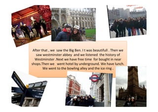 After that , we saw the Big Ben. I t was beautifull . Then we
   saw westminster abbey and we listened the history of
  Westminster .Next we have free time for bought in near
shops.Then we went hotel by underground. We have lunch.
        We went to the bowling alley and the ice ring .
 