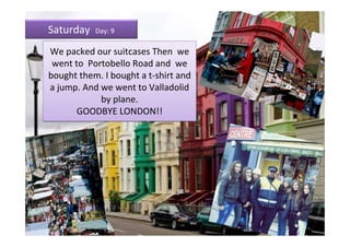 Saturday   Day: 9

We packed our suitcases Then we
 went to Portobello Road and we
bought them. I bought a t-shirt and
a jump. And we went to Valladolid
            by plane.
       GOODBYE LONDON!!
 