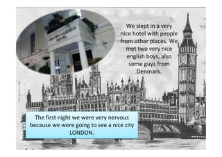 We slept in a very
                                  nice hotel with people
                                  from other places. We
                                    met two very nice
                                     english boys, also
                                      some guys from
                                        Denmark.




  The first night we were very nervous
because we were going to see a nice city
                LONDON.
 