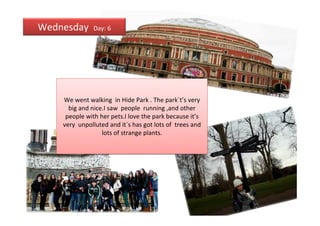 Wednesday      Day: 6




    We went walking in Hide Park . The park`t’s very
      big and nice.I saw people running ,and other
     people with her pets.I love the park because it’s
    very unpolluted and it´s has got lots of trees and
                  lots of strange plants.
 