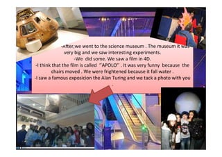 -             -After,we went to the science museum . The museum it was
                very big and we saw interesting experiments.
                      -We did some. We saw a film in 4D.
 -I think that the film is called ‘’APOLO’’ . It was very funny because the
         chairs moved . We were frightened because it fall water .
-I saw a famous exposicion the Alan Turing and we tack a photo with you
                                       .
 