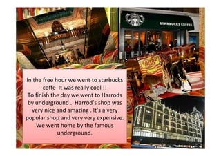 In the free hour we went to starbucks
        coffe It was really cool !!
 To finish the day we went to Harrods
 by underground . Harrod’s shop was
  very nice and amazing . It’s a very
popular shop and very very expensive.
    We went home by the famous
              underground.
 