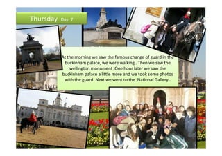 Thursday   Day: 7




           At the morning we saw the famous change of guard in the
            buckinham palace, we were walking . Then we saw the
               wellington monument .One hour later we saw the
           buckinham palace a little more and we took some photos
            with the guard. Next we went to the National Gallery .
 
