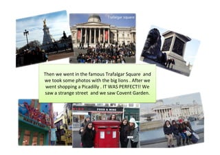Then we went in the famous Trafalgar Square and
we took some photos with the big lions . After we
 went shopping a Picadilly . IT WAS PERFECT!! We
saw a strange street and we saw Covent Garden.
 