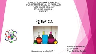 REPÚBLICA BOLIVARIANA DE VENEZUELA
INSTITUTO UNIVERSITARIO DE TECNOLOGÍA
“ANTONIO JÓSE DE SUCRE”
SEGURIDAD INDUSTRIAL
SEMESTRE 2
Alumna: Irianna colina
C.I: 25706628
Prof.: Ranielina RondónGuarenas, de octubre 2015
QUIMICA
 