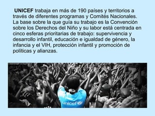 UNICEF trabaja en más de 190 países y territorios a
través de diferentes programas y Comités Nacionales.
La base sobre la que guía su trabajo es la Convención
sobre los Derechos del Niño y su labor está centrada en
cinco esferas prioritarias de trabajo: supervivencia y
desarrollo infantil, educación e igualdad de género, la
infancia y el VIH, protección infantil y promoción de
políticas y alianzas.

 