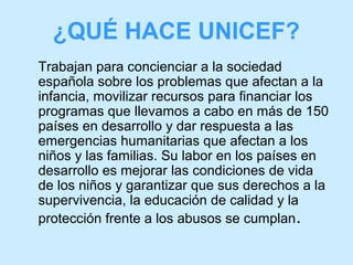 ¿QUÉ HACE UNICEF?
Trabajan para concienciar a la sociedad
española sobre los problemas que afectan a la
infancia, movilizar recursos para financiar los
programas que llevamos a cabo en más de 150
países en desarrollo y dar respuesta a las
emergencias humanitarias que afectan a los
niños y las familias. Su labor en los países en
desarrollo es mejorar las condiciones de vida
de los niños y garantizar que sus derechos a la
supervivencia, la educación de calidad y la
protección frente a los abusos se cumplan .

 