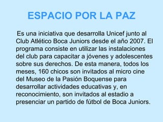 ESPACIO POR LA PAZ
Es una iniciativa que desarrolla Unicef junto al
Club Atlético Boca Juniors desde el año 2007. El
programa consiste en utilizar las instalaciones
del club para capacitar a jóvenes y adolescentes
sobre sus derechos. De esta manera, todos los
meses, 160 chicos son invitados al micro cine
del Museo de la Pasión Boquense para
desarrollar actividades educativas y, en
reconocimiento, son invitados al estadio a
presenciar un partido de fútbol de Boca Juniors.

 