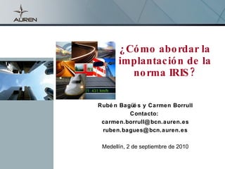 ¿Cómo abordar la implantación de la norma IRIS? Rubén Bagüés y Carmen Borrull Contacto:  [email_address] [email_address] Medellín, 2 de septiembre de 2010 