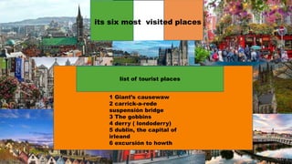 its six most visited places
list of tourist places
1 Giant’s causewaw
2 carrick-a-rede
suspensión bridge
3 The gobbins
4 derry ( londoderry)
5 dublin, the capital of
irleand
6 excursión to howth
 