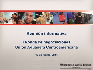Reunión informativa
I Ronda de negociaciones
Unión Aduanera Centroamericana
13 de marzo, 2014
 