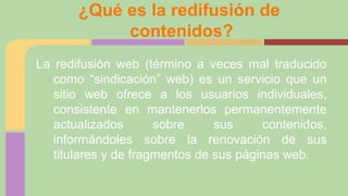 ¿Qué es la redifusión de
contenidos?
La redifusión web (término a veces mal traducido
como “sindicación” web) es un servicio que un
sitio web ofrece a los usuarios individuales,
consistente en mantenerlos permanentemente
actualizados
sobre
sus
contenidos,
informándoles sobre la renovación de sus
titulares y de fragmentos de sus páginas web.

 