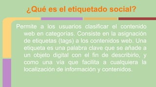 ¿Qué es el etiquetado social?
Permite a los usuarios clasificar el contenido
web en categorías. Consiste en la asignación
de etiquetas (tags) a los contenidos web. Una
etiqueta es una palabra clave que se añade a
un objeto digital con el fin de describirlo, y
como una vía que facilita a cualquiera la
localización de información y contenidos.

 