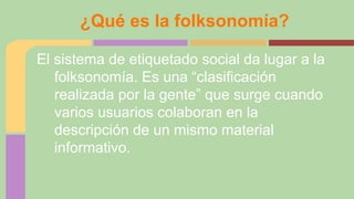 ¿Qué es la folksonomía?
El sistema de etiquetado social da lugar a la
folksonomía. Es una “clasificación
realizada por la gente” que surge cuando
varios usuarios colaboran en la
descripción de un mismo material
informativo.

 