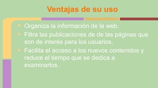 Ventajas de su uso

•
•
•

Organiza la información de la web.
Filtra las publicaciones de de las páginas que
son de interés para los usuarios.
Facilita el acceso a los nuevos contenidos y
reduce el tiempo que se dedica a
examinarlos.

 