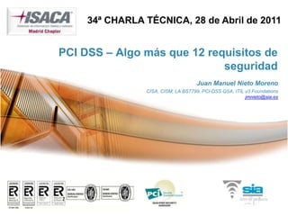34ª CHARLA TÉCNICA, 28 de Abril de 2011


PCI DSS – Algo más que 12 requisitos de
                             seguridad
                                     Juan Manuel Nieto Moreno
                CISA, CISM, LA BS7799, PCI-DSS QSA, ITIL v3 Foundations
                                                         jmnieto@sia.es
 