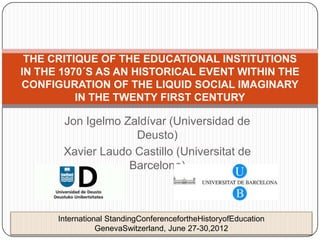 THE CRITIQUE OF THE EDUCATIONAL INSTITUTIONS
IN THE 1970´S AS AN HISTORICAL EVENT WITHIN THE
CONFIGURATION OF THE LIQUID SOCIAL IMAGINARY
          IN THE TWENTY FIRST CENTURY

       Jon Igelmo Zaldívar (Universidad de
                    Deusto)
       Xavier Laudo Castillo (Universitat de
                   Barcelona)



      International StandingConferencefortheHistoryofEducation
                 GenevaSwitzerland, June 27-30,2012
 