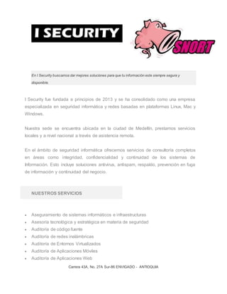 Carrera 43A, No. 27A Sur-86 ENVIGADO - ANTIOQUIA
En I Security buscamos dar mejores soluciones para que tu información este siempre segura y
disponible.
I Security fue fundada a principios de 2013 y se ha consolidado como una empresa
especializada en seguridad informática y redes basadas en plataformas Linux, Mac y
Windows.
Nuestra sede se encuentra ubicada en la ciudad de Medellín, prestamos servicios
locales y a nivel nacional a través de asistencia remota.
En el ámbito de seguridad informática ofrecemos servicios de consultoría completos
en áreas como integridad, confidencialidad y continuidad de los sistemas de
Información. Esto incluye soluciones antivirus, antispam, respaldo, prevención en fuga
de información y continuidad del negocio.
NUESTROS SERVICIOS
 Aseguramiento de sistemas informáticos e infraestructuras
 Asesoría tecnológica y estratégica en materia de seguridad
 Auditoría de código fuente
 Auditoría de redes inalámbricas
 Auditoría de Entornos Virtualizados
 Auditoría de Aplicaciones Móviles
 Auditoría de Aplicaciones Web
 