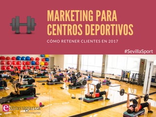 MARKETING PARA
CENTROS DEPORTIVOS
CÓMO RETENER CLIENTES EN 2017
#SevillaSport
 