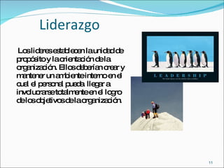 Liderazgo Los lideres establecen la unidad de propósito y la orientación de la organización. Ellos deberían crear y mantener un ambiente interno en el cual el personal pueda  llegar a involucrarse totalmente en el logro de los objetivos de la organización . 