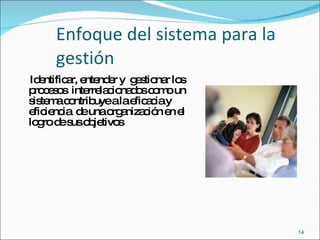 Enfoque del sistema para la gestión Identificar, entender y  gestionar los procesos  interrelacionados como un sistema contribuye a la eficacia y eficiencia  de una organización en el logro de sus objetivos 
