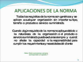 APLICACIONES DE LA NORMA Todos los requisitos de la norma son genéricos y se  aplican  a cualquier  organización  sin  importar su tipo, tamaño  o  producto o  servicio  suministrado. Cuando  algún requisito de  la  norma no aplique debido  a  la  naturaleza  de  la  organización o al producto o servicio suministrado puede excluirse siempre  y  cuando  no  afecte  la  capacidad  o la responsabilidad para cumplir los  requerimientos y necesidades del cliente  Nota: Estas exclusiones siempre  corresponden al capitulo 7 