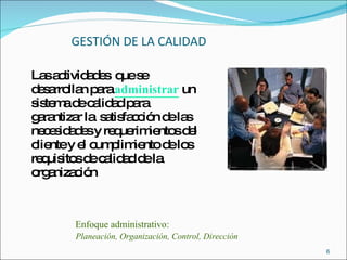 GESTIÓN DE LA CALIDAD Las actividades  que se desarrollan para  administrar  un sistema de calidad para garantizar la  satisfacción de las necesidades y requerimientos del cliente y el cumplimiento de los requisitos de calidad de la organización Enfoque administrativo: Planeación, Organización, Control, Dirección 