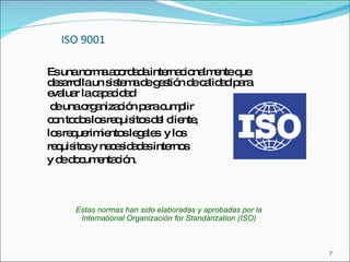 ISO 9001 Es una norma acordada internacionalmente que desarrolla un sistema de gestión de calidad para evaluar la capacidad de una organización para cumplir  con todos los requisitos del cliente,  los requerimientos legales  y los requisitos y necesidades internos  y de documentación. Estas normas han sido elaboradas y aprobadas por la International Organización for Standarization (ISO) 