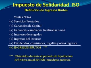 Impuesto de Solidaridad ISO
           Definición de Ingresos Brutos
    Ventas Netas
(+) Servicios Prestados
(+) Ganancias de Capital
(+) Ganancias cambiarias (realizadas o no)
(+) Intereses devengados
(+) Ingresos del Exterior
(+) Dividendos, comisiones, regalías y otros ingresos
(=) INGRESOS BRUTOS ***

*** Obtenidos durante el período de liquidación
    definitiva anual del ISR inmediato anterior.
 