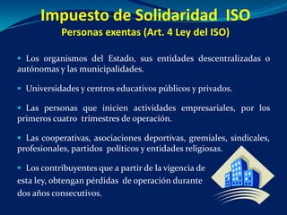 Impuesto de Solidaridad ISO
            Personas exentas (Art. 4 Ley del ISO)

 Los organismos del Estado, sus entidades descentralizadas o
autónomas y las municipalidades.

 Universidades y centros educativos públicos y privados.

 Las personas que inicien actividades empresariales, por los
primeros cuatro trimestres de operación.

 Las cooperativas, asociaciones deportivas, gremiales, sindicales,
profesionales, partidos políticos y entidades religiosas.

 Los contribuyentes que a partir de la vigencia de
esta ley, obtengan pérdidas de operación durante
dos años consecutivos.
 