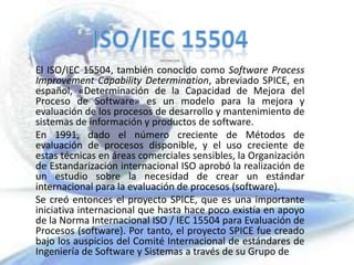 ISO/IEC 15504 DEFINICION El ISO/IEC 15504, también conocido como Software Process ImprovementCapabilityDetermination, abreviado SPICE, en español, «Determinación de la Capacidad de Mejora del Proceso de Software» es un modelo para la mejora y evaluación de los procesos de desarrollo y mantenimiento de sistemas de información y productos de software. En 1991, dado el número creciente de Métodos de evaluación de procesos disponible, y el uso creciente de estas técnicas en áreas comerciales sensibles, la Organización de Estandarización internacional ISO aprobó la realización de un estudio sobre la necesidad de crear un estándar internacional para la evaluación de procesos (software). Se creó entonces el proyecto SPICE, que es una importante iniciativa internacional que hasta hace poco existía en apoyo de la Norma Internacional ISO / IEC 15504 para Evaluación de Procesos (software). Por tanto, el proyecto SPICE fue creado bajo los auspicios del Comité Internacional de estándares de Ingeniería de Software y Sistemas a través de su Grupo de   