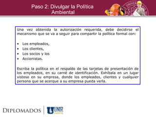 Paso 2: Divulgar la Política
Ambiental
Una vez obtenida la autorización requerida, debe decidirse el
mecanismo que se va a seguir para compartir la política formal con:
• Los empleados,
• Los clientes,
• Los socios y los
• Accionistas.
Escriba la política en el respaldo de las tarjetas de presentación de
los empleados, en su carné de identificación. Exhíbala en un lugar
vistoso en su empresa, donde los empleados, clientes y cualquier
persona que se acerque a su empresa pueda verla.
 