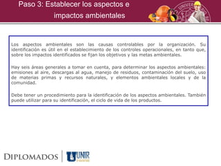 Los aspectos ambientales son las causas controlables por la organización. Su
identificación es útil en el establecimiento de los controles operacionales, en tanto que,
sobre los impactos identificados se fijan los objetivos y las metas ambientales.
Hay seis áreas generales a tomar en cuenta, para determinar los aspectos ambientales:
emisiones al aire, descargas al agua, manejo de residuos, contaminación del suelo, uso
de materias primas y recursos naturales, y elementos ambientales locales y de la
comunidad.
Debe tener un procedimiento para la identificación de los aspectos ambientales. También
puede utilizar para su identificación, el ciclo de vida de los productos.
Paso 3: Establecer los aspectos e
impactos ambientales
 