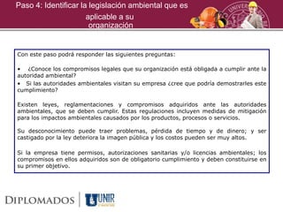 Paso 4: Identificar la legislación ambiental que es
Con este paso podrá responder las siguientes preguntas:
• ¿Conoce los compromisos legales que su organización está obligada a cumplir ante la
autoridad ambiental?
• Si las autoridades ambientales visitan su empresa ¿cree que podría demostrarles este
cumplimiento?
Existen leyes, reglamentaciones y compromisos adquiridos ante las autoridades
ambientales, que se deben cumplir. Estas regulaciones incluyen medidas de mitigación
para los impactos ambientales causados por los productos, procesos o servicios.
Su desconocimiento puede traer problemas, pérdida de tiempo y de dinero; y ser
castigado por la ley deteriora la imagen pública y los costos pueden ser muy altos.
Si la empresa tiene permisos, autorizaciones sanitarias y/o licencias ambientales; los
compromisos en ellos adquiridos son de obligatorio cumplimiento y deben constituirse en
su primer objetivo.
aplicable a su
organización
 