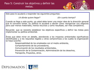 Paso 5: Construir los objetivos y definir las
metas.
Este paso le ayudará a responder las siguientes preguntas:
¿A dónde quiere llegar? ¿En cuanto tiempo?
Cuando se llega a este punto, ya usted debe tener una mejor idea de la dirección general
que le conviene tomar. Su política le ayudará a decidir como reorganizar sus negocios
para usar menos materiales, menos recursos y como resultado, ser más competitivo.
Recuerde: que se necesita establecer los objetivos específicos y definir las metas para
implementar su política ambiental.
Áreas que debe mirar en detalle, atendiendo a los impactos ambientales significativos
identificados y a los requisitos legales y otros compromisos a los cuales la organización
se haya suscrito:
Responsabilidad de los empleados con el medio ambiente,
Comportamiento de los proveedores,
Comunicación de los resultados ambientales,
Prevención de la Contaminación, Administración de los desechos,
Transporte, Proyectos, otros.
 