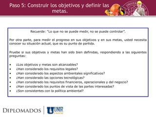 Recuerde: “Lo que no se puede medir, no se puede controlar”.
Por otra parte, para medir el progreso en sus objetivos y en sus metas, usted necesita
conocer su situación actual, que es su punto de partida.
Pruebe si sus objetivos y metas han sido bien definidas, respondiendo a las siguientes
preguntas:
• ¿Los objetivos y metas son alcanzables?
• ¿Han considerado los requisitos legales?
• ¿Han considerado los aspectos ambientales significativos?
• ¿Han considerado las opciones tecnológicas?
• ¿Han considerado los requisitos financieros, operacionales y del negocio?
• ¿Han considerado los puntos de vista de las partes interesadas?
• ¿Son consistentes con la política ambiental?
Paso 5: Construir los objetivos y definir las
metas.
 