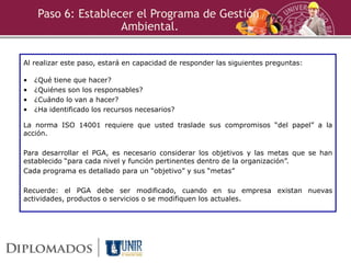 Paso 6: Establecer el Programa de Gestión
Ambiental.
Al realizar este paso, estará en capacidad de responder las siguientes preguntas:
• ¿Qué tiene que hacer?
• ¿Quiénes son los responsables?
• ¿Cuándo lo van a hacer?
• ¿Ha identificado los recursos necesarios?
La norma ISO 14001 requiere que usted traslade sus compromisos “del papel” a la
acción.
Para desarrollar el PGA, es necesario considerar los objetivos y las metas que se han
establecido “para cada nivel y función pertinentes dentro de la organización”.
Cada programa es detallado para un “objetivo” y sus “metas”
Recuerde: el PGA debe ser modificado, cuando en su empresa existan nuevas
actividades, productos o servicios o se modifiquen los actuales.
 