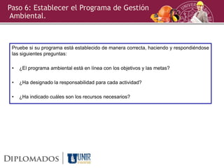 Paso 6: Establecer el Programa de Gestión
Ambiental.
Pruebe si su programa está establecido de manera correcta, haciendo y respondiéndose
las siguientes preguntas:
• ¿El programa ambiental está en línea con los objetivos y las metas?
• ¿Ha designado la responsabilidad para cada actividad?
• ¿Ha indicado cuáles son los recursos necesarios?
 