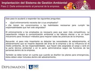 Implantación del Sistema de Gestión Ambiental
Paso 2: Darle entrenamiento al personal de la empresa.
Este paso le ayudará a responder las siguientes preguntas:
• ¿Qué entrenamiento necesita dar a sus empleados?
• ¿Se tienen los conocimientos y las habilidades necesarias para cumplir las
responsabilidades que han sido asignadas?
El entrenamiento a los empleados es necesario para que sean más competitivos. La
capacitación integra la concientización ambiental a las labores diarias y es un buen
mecanismo para introducir métodos para mejorar todas las prácticas de la empresa.
Recuerde: el paso más importante es detectar las necesidades de adiestramiento, el
adiestramiento que se imparte depende del área de la empresa y de su influencia en el
medio ambiente, de las responsabilidades que hayan sido asignadas al cargo y será en
la parte técnica ambiental o en la parte administrativa según las funciones de las
personas dentro de la empresa.
También se debe tomar en cuenta que cuando se diseñen los planes para emergencias,
éstos deben estar incluidos dentro del adiestramiento.
 