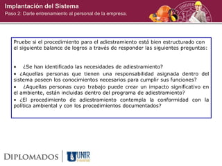 Implantación del Sistema
Paso 2: Darle entrenamiento al personal de la empresa.
Pruebe si el procedimiento para el adiestramiento está bien estructurado con
el siguiente balance de logros a través de responder las siguientes preguntas:
• ¿Se han identificado las necesidades de adiestramiento?
• ¿Aquellas personas que tienen una responsabilidad asignada dentro del
sistema poseen los conocimientos necesarios para cumplir sus funciones?
• ¿Aquellas personas cuyo trabajo puede crear un impacto significativo en
el ambiente, están incluidas dentro del programa de adiestramiento?
• ¿El procedimiento de adiestramiento contempla la conformidad con la
política ambiental y con los procedimientos documentados?
 